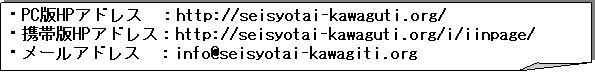 ����: �EPC��HP�A�h���X�@�Fhttp://seisyotai-kawaguti.org/
�E�g�є�HP�A�h���X�Fhttp://seisyotai-kawaguti.org/i/iinpage/
�E���[���A�h���X�@�Finfo@seisyotai-kawagiti.org